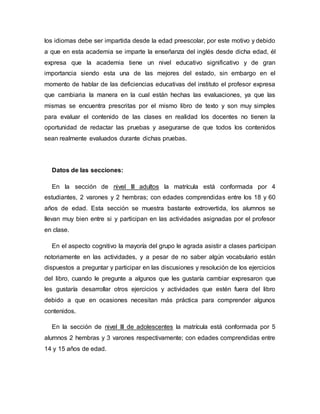 los idiomas debe ser impartida desde la edad preescolar, por este motivo y debido
a que en esta academia se imparte la enseñanza del inglés desde dicha edad, él
expresa que la academia tiene un nivel educativo significativo y de gran
importancia siendo esta una de las mejores del estado, sin embargo en el
momento de hablar de las deficiencias educativas del instituto el profesor expresa
que cambiaria la manera en la cual están hechas las evaluaciones, ya que las
mismas se encuentra prescritas por el mismo libro de texto y son muy simples
para evaluar el contenido de las clases en realidad los docentes no tienen la
oportunidad de redactar las pruebas y asegurarse de que todos los contenidos
sean realmente evaluados durante dichas pruebas.
Datos de las secciones:
En la sección de nivel III adultos la matrícula está conformada por 4
estudiantes, 2 varones y 2 hembras; con edades comprendidas entre los 18 y 60
años de edad. Esta sección se muestra bastante extrovertida, los alumnos se
llevan muy bien entre si y participan en las actividades asignadas por el profesor
en clase.
En el aspecto cognitivo la mayoría del grupo le agrada asistir a clases participan
notoriamente en las actividades, y a pesar de no saber algún vocabulario están
dispuestos a preguntar y participar en las discusiones y resolución de los ejercicios
del libro, cuando le pregunte a algunos que les gustaría cambiar expresaron que
les gustaría desarrollar otros ejercicios y actividades que estén fuera del libro
debido a que en ocasiones necesitan más práctica para comprender algunos
contenidos.
En la sección de nivel III de adolescentes la matrícula está conformada por 5
alumnos 2 hembras y 3 varones respectivamente; con edades comprendidas entre
14 y 15 años de edad.
 