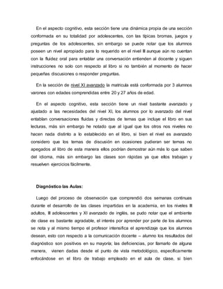 En el aspecto cognitivo, esta sección tiene una dinámica propia de una sección
conformada en su totalidad por adolescentes, con las típicas bromas, juegos y
preguntas de los adolescentes, sin embargo se puede notar que los alumnos
poseen un nivel apropiado para lo requerido en el nivel III aunque aún no cuentan
con la fluidez oral para entablar una conversación entienden al docente y siguen
instrucciones no solo con respecto al libro si no también al momento de hacer
pequeñas discusiones o responder preguntas.
En la sección de nivel XI avanzado la matricula está conformada por 3 alumnos
varones con edades comprendidas entre 20 y 27 años de edad.
En el aspecto cognitivo, esta sección tiene un nivel bastante avanzado y
ajustado a las necesidades del nivel XI, los alumnos por lo avanzado del nivel
entablan conversaciones fluidas y directas de temas que incluye el libro en sus
lecturas, más sin embargo he notado que al igual que los otros nos niveles no
hacen nada distinto a lo establecido en el libro, si bien el nivel es avanzado
considero que los temas de discusión en ocasiones pudieran ser temas no
apegados al libro de esta manera ellos podrían demostrar aún más lo que saben
del idioma, más sin embargo las clases son rápidas ya que ellos trabajan y
resuelven ejercicios fácilmente.
Diagnóstico las Aulas:
Luego del proceso de observación que comprendió dos semanas continuas
durante el desarrollo de las clases impartidas en la academia, en los niveles III
adultos, III adolescentes y XI avanzado de inglés, se pudo notar que el ambiente
de clase es bastante agradable, el interés por aprender por parte de los alumnos
se nota y al mismo tiempo el profesor intensifica el aprendizaje que los alumnos
desean, esto con respecto a la comunicación docente – alumno los resultados del
diagnóstico son positivos en su mayoría; las deficiencias, por llamarlo de alguna
manera, vienen dadas desde el punto de vista metodológico, específicamente
enfocándose en el libro de trabajo empleado en el aula de clase, si bien
 