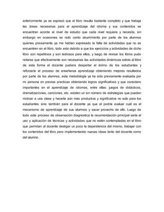 anteriormente ya se expresó que el libro resulta bastante completo y que trabaja
las áreas necesarias para el aprendizaje del idioma y sus contenidos se
encuentran acorde al nivel de estudio que cada nivel requiere y necesita, sin
embargo en ocasiones se notó cierto aburrimiento por parte de los alumnos
quienes previamente ya me habían expresado la falta de actividades que no se
encuentren en el libro, todo esto debido a que los ejercicios y actividades de dicho
libro son repetitivos y son tediosos para ellos, y luego de revisar los libros pudo
notarse que efectivamente son necesarias las actividades dinámicas extras al libro
de esta forma el docente pudiera despertar el ánimo de los estudiantes y
reforzaría el proceso de enseñanza aprendizaje obteniendo mejores resultados
por parte de los alumnos, esta metodología ya ha sido previamente evaluada por
mi persona en previas practicas obteniendo logros significativos y que considero
importantes en el aprendizaje de idiomas, entre ellas: juegos de didácticos,
dramatizaciones, canciones, etc. existen un sin número de estrategias que pueden
motivar a una clase y hacerla aún más productiva y significativa no solo para los
estudiantes sino también para el docente ya que el podría evaluar cuál es el
mecanismo de aprendizaje de sus alumnos y sacar provecho de ello. Luego de
todo este proceso de observación diagnostica la recomendación principal sería el
uso y aplicación de técnicas y actividades que no estén contempladas en el libro
que permitan al docente desligar un poco la dependencia del mismo, trabajar con
los contenidos del libro pero implementando nuevas ideas tanto del docente como
del alumno.
 