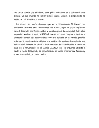 nos dimos cuenta que el instituto tiene poca promoción en la comunidad más
cercana ya que muchos no sabían dónde estaba ubicado o simplemente no
sabían de qué se trataba el instituto.
Así mismo, se puede destacar que en la Urbanización El Encanto, se
encuentran ubicadas otras instituciones, las cuales juegan un papel importante
para el desarrollo económico, político y social dentro de la comunidad. Entre ellas
se pueden nombrar: la sede del IPASME que se encuentra diagonal al instituto, la
contraloría general del estado Mérida que está ubicada en la avenida principal
Urdaneta, el registro público ubicado una cuadra más abajo de la academia, una
agencia para la venta de carros nuevos y usados, así como también el centro de
salud de la Universidad de los Andes CAMIULA que se encuentra ubicado a
cuadra y media del instituto, así como también se puede encontrar una funeraria y
el mercado periférico a pocas cuadras.
 