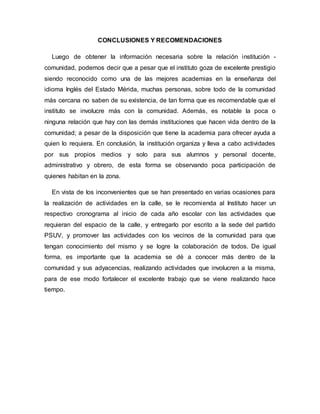 CONCLUSIONES Y RECOMENDACIONES
Luego de obtener la información necesaria sobre la relación institución -
comunidad, podemos decir que a pesar que el instituto goza de excelente prestigio
siendo reconocido como una de las mejores academias en la enseñanza del
idioma Inglés del Estado Mérida, muchas personas, sobre todo de la comunidad
más cercana no saben de su existencia, de tan forma que es recomendable que el
instituto se involucre más con la comunidad. Además, es notable la poca o
ninguna relación que hay con las demás instituciones que hacen vida dentro de la
comunidad; a pesar de la disposición que tiene la academia para ofrecer ayuda a
quien lo requiera. En conclusión, la institución organiza y lleva a cabo actividades
por sus propios medios y solo para sus alumnos y personal docente,
administrativo y obrero, de esta forma se observando poca participación de
quienes habitan en la zona.
En vista de los inconvenientes que se han presentado en varias ocasiones para
la realización de actividades en la calle, se le recomienda al Instituto hacer un
respectivo cronograma al inicio de cada año escolar con las actividades que
requieran del espacio de la calle, y entregarlo por escrito a la sede del partido
PSUV, y promover las actividades con los vecinos de la comunidad para que
tengan conocimiento del mismo y se logre la colaboración de todos. De igual
forma, es importante que la academia se dé a conocer más dentro de la
comunidad y sus adyacencias, realizando actividades que involucren a la misma,
para de ese modo fortalecer el excelente trabajo que se viene realizando hace
tiempo.
 
