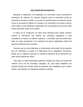 REFLEXIÓN METACOGNITIVA
Mediante la elaboración del diagnóstico de comunidad, hemos aprendido la
importancia de observar los diversos aspectos sobre la comunidad donde se
encuentra la academia, debido a que esto nos permite conocer la situación real en
la que se encuentra el instituto con respecto a la comunidad y así sabes a ciencia
cierta cuáles con las fortalezas y debilidades que se presentan, para de ese modo
buscar soluciones dentro de lo posible.
A través de la recolección de datos tanto individual como grupal, pudimos
conocer la información que amerita una evaluación diagnóstica a nivel
comunitario, en cuanto a la relación institución – comunidad, esto nos servirá para
tener una mejor experiencia en la realización de futuros diagnósticos dentro del
ejercicio profesional como docentes.
Creemos que aún hace falta tener un conocimiento más amplio de los aspectos
que son relevantes en cuanto a la elaboración de un diagnóstico comunitario,
puesto que en algunas ocasiones se dificulta la obtención de la información por
parte de las instituciones afines.
Para lograr un mejor desempeño podríamos empezar por hacer una revisión del
material como son las encuestas, preguntas, etc. para luego establecer una
discusión grupal que permita definir los aspectos más resaltantes que se deben
evaluar, para elaborar un diagnostico basado en certezas.
 