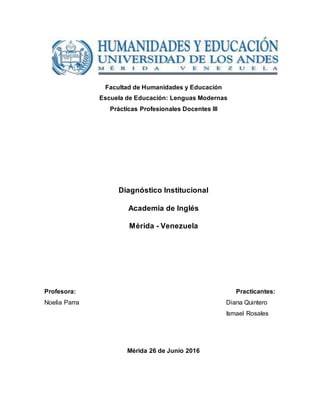 Facultad de Humanidades y Educación
Escuela de Educación: Lenguas Modernas
Prácticas Profesionales Docentes III
Diagnóstico Institucional
Academia de Inglés
Mèrida - Venezuela
Profesora: Practicantes:
Noelia Parra Diana Quintero
Ismael Rosales
Mérida 26 de Junio 2016
 
