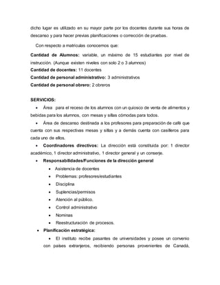 dicho lugar es utilizado en su mayor parte por los docentes durante sus horas de
descanso y para hacer previas planificaciones o corrección de pruebas.
Con respecto a matriculas conocemos que:
Cantidad de Alumnos: variable, un máximo de 15 estudiantes por nivel de
instrucción. (Aunque existen niveles con solo 2 o 3 alumnos)
Cantidad de docentes: 11 docentes
Cantidad de personal administrativo: 3 administrativos
Cantidad de personal obrero: 2 obreros
SERVICIOS:
 Área para el receso de los alumnos con un quiosco de venta de alimentos y
bebidas para los alumnos, con mesas y sillas cómodas para todos.
 Área de descanso destinada a los profesores para preparación de café que
cuenta con sus respectivas mesas y sillas y a demás cuenta con casilleros para
cada uno de ellos.
 Coordinadores directivos: La dirección está constituida por: 1 director
académico, 1 director administrativo, 1 director general y un conserje.
 Responsabilidades/Funciones de la dirección general
 Asistencia de docentes
 Problemas: profesores/estudiantes
 Disciplina
 Suplencias/permisos
 Atención al público.
 Control administrativo
 Nominas
 Reestructuración de procesos.
 Planificación estratégica:
 El instituto recibe pasantes de universidades y posee un convenio
con países extranjeros, recibiendo personas provenientes de Canadá,
 