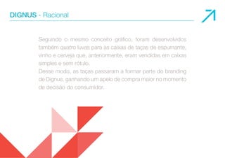 DIGNUS - Racional 
Seguindo o mesmo conceito gráfico, foram desenvolvidos 
também quatro luvas para as caixas de taças de espumante, 
vinho e cerveja que, anteriormente, eram vendidas em caixas 
simples e sem rótulo. 
Desse modo, as taças passaram a formar parte do branding 
de Dignus, ganhando um apelo de compra maior no momento 
de decisão do consumidor. 
 