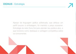 DIGNUS - Estratégia 
Apesar da linguagem gráfica sofisticada, que atribuiu um 
perfil luxuoso à embalagem, foi mantido o preço acessível. 
Estratégia da rede Zona Sul para atender seu público-alvo, e 
que funciona como destaque e vantagem competitiva sobre 
os concorrentes. 
 