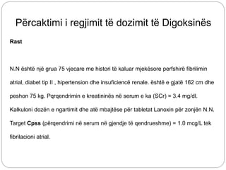 Përcaktimi i regjimit të dozimit të Digoksinës
Rast
N.N është një grua 75 vjecare me histori të kaluar mjekësore perfshirë fibrilimin
atrial, diabet tip II , hipertension dhe insuficiencë renale. është e gjatë 162 cm dhe
peshon 75 kg. Pqrqendrimin e kreatininës në serum e ka (SCr) = 3.4 mg/dl.
Kalkuloni dozën e ngartimit dhe atë mbajtëse për tabletat Lanoxin për zonjën N.N.
Target Cpss (përqendrimi në serum në gjendje të qendrueshme) = 1.0 mcg/L tek
fibrilacioni atrial.
 