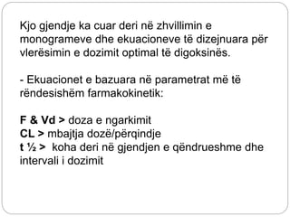 Kjo gjendje ka cuar deri në zhvillimin e
monogrameve dhe ekuacioneve të dizejnuara për
vlerësimin e dozimit optimal të digoksinës.
- Ekuacionet e bazuara në parametrat më të
rëndesishëm farmakokinetik:
F & Vd > doza e ngarkimit
CL > mbajtja dozë/përqindje
t ½ > koha deri në gjendjen e qëndrueshme dhe
intervali i dozimit
 