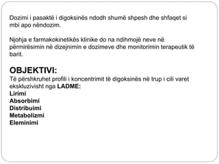 Dozimi i pasaktë i digoksinës ndodh shumë shpesh dhe shfaqet si
mbi apo nëndozim.
Njohja e farmakokinetikës klinike do na ndihmojë neve në
përmirësimin në dizejnimin e dozimeve dhe monitorimin terapeutik të
barit.
OBJEKTIVI:
Të përshkruhet profili i koncentrimit të digoksinës në trup i cili varet
ekskluzivisht nga LADME:
Lirimi
Absorbimi
Distribuimi
Metabolizmi
Eleminimi
 