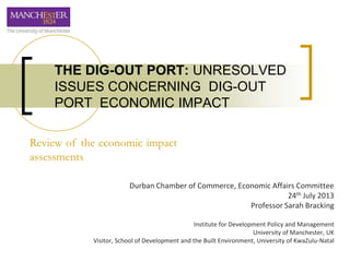Durban Chamber of Commerce, Economic Affairs Committee
24th July 2013
Professor Sarah Bracking
Institute for Development Policy and Management
University of Manchester, UK
Visitor, School of Development and the Built Environment, University of KwaZulu-Natal
THE DIG-OUT PORT: UNRESOLVED
ISSUES CONCERNING DIG-OUT
PORT ECONOMIC IMPACT
Review of the economic impact
assessments
 