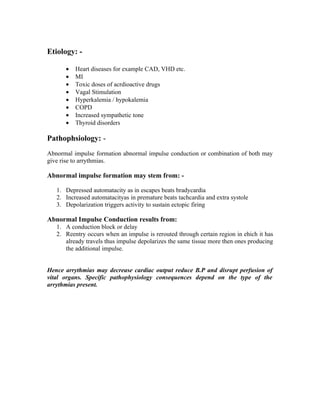 Etiology: -

      •   Heart diseases for example CAD, VHD etc.
      •   MI
      •   Toxic doses of acrdioactive drugs
      •   Vagal Stimulation
      •   Hyperkalemia / hypokalemia
      •   COPD
      •   Increased sympathetic tone
      •   Thyroid disorders

Pathophsiology: -
Abnormal impulse formation abnormal impulse conduction or combination of both may
give rise to arrythmias.

Abnormal impulse formation may stem from: -

   1. Depressed automatacity as in escapes beats bradycardia
   2. Increased automatacityas in premature beats tachcardia and extra systole
   3. Depolarization triggers activity to sustain ectopic firing

Abnormal Impulse Conduction results from:
   1. A conduction block or delay
   2. Reentry occurs when an impulse is rerouted through certain region in ehich it has
      already travels thus impulse depolarizes the same tissue more then ones producing
      the additional impulse.


Hence arrythmias may decrease cardiac output reduce B.P and disrupt perfusion of
vital organs. Specific pathophysiology consequences depend on the type of the
arrythmias present.
 