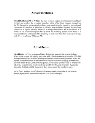 Atrial Fibrillation

Atrial fibrillation (AF or A-fib) is the most common cardiac arrhythmia (abnormal heart
rhythm) and involves the two upper chambers (atria) of the heart. Its name comes from
the fibrillating (i.e. quivering) of the heart muscles of the atria, instead of a coordinated
contraction. It can often be identified by taking a pulse and observing that the heartbeats
don't occur at regular intervals. However, a stronger indicator of AF is the absence of P
waves on an electrocardiogram (ECG) which are normally present when there is a
coordinated atrial contraction at the beginning of each heart beat. Risk increases with age,
with 8% of people over 80 having AF.




                           Atrial flutter

Atrial flutter (AFL) is an abnormal heart rhythm that occurs in the atria of the heart.
When it first occurs, it is usually associated with a fast heart rate or tachycardia (230–380
beats per minute) and falls into the category of supra-ventricular tachycardias. While this
rhythm occurs most often in individuals with cardiovascular disease (e.g. hypertension,
coronary artery disease, and cardiomyopathy), it may occur spontaneously in people with
otherwise normal hearts. It is typically not a stable rhythm, and frequently degenerates
into atrial fibrillation (AF). However, it does rarely persist for months to years.

Atrial flutter was first identified as an independent medical condition in 1920 by the
British physician Sir Thomas Lewis (1882–1945) and colleagues.
 