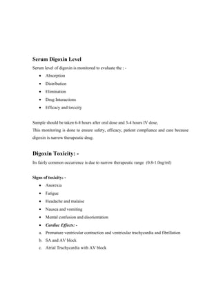 Serum Digoxin Level
Serum level of digoxin is monitored to evaluate the : -
   •   Absorption
   •   Distribution
   •   Elimination
   •   Drug Interactions
   •   Efficacy and toxicity


Sample should be taken 6-8 hours after oral dose and 3-4 hours IV dose,
This monitoring is done to ensure safety, efficacy, patient compliance and care because
digoxin is narrow therapeutic drug.


Digoxin Toxicity: -
Its fairly common occurrence is due to narrow therapeutic range (0.8-1.0ng/ml)


Signs of toxicity: -
   •   Anorexia
   •   Fatigue
   •   Headache and malaise
   •   Nausea and vomiting
   •   Mental confusion and disorientation
   •   Cardiac Effects: -
   a. Premature ventricular contraction and ventricular trachycardia and fibrillation
   b. SA and AV block
   c. Atrial Trachycardia with AV block
 