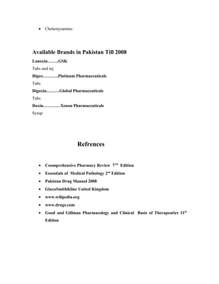 •    Cholestyramine.




Available Brands in Pakistan Till 2008
Lanoxin……..GSK
Tabs and inj
Digox………..Platinum Pharmaceuticals
Tabs
Digoxin………Global Pharmaceuticals
Tabs
Doxin…………Xenon Pharmaceuticals
Syrup




                          Refrences


   •    Coomprehensive Pharmacy Review 7TH Edition
   •    Essentials of Medical Pathology 2nd Edition
   •    Pakistan Drug Manual 2008
   •    GlaxoSmithKline United Kingdom
   •    www.wilipedia.org
   •    www.drugs.com
   •    Good and Gillman Pharmacology and Clinical Basis of Therapeutics 11th
        Edition
 