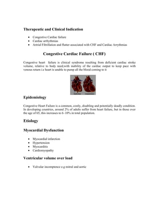 Therapeutic and Clinical Indication
   •   Congestive Cardiac failure
   •   Cardiac arrhythmias
   •   Artrial Fibrillation and flutter associated with CHF and Cardiac Arrythmias


               Congestive Cardiac Failure ( CHF)
Congestive heart failure is clinical syndrome resulting from deficient cardiac stroke
volume, relative to body need,with inability of the cardiac output to keep pace with
venous return i.e heart is unable to pump all the blood coming to it




Epidemiology

Congestive Heart Failure is a common, costly, disabling and potentially deadly condition.
In developing countries, around 2% of adults suffer from heart failure, but in those over
the age of 65, this increases to 6–10% in total population.

Etiology

Myocardial Dysfunction

   •   Myocardial infarction
   •   Hypertension
   •   Myocarditis
   •   Cardiomyopathy

Ventricular volume over load

   •   Valvular incomptence e.g mitral and aortic
 