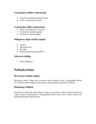 Ventricular outflow obstruction

   •   Systemic or Pulmonary Hypertension
   •   Aortic or Pulmonary stenosis


Ventricular inflow obstruction
   •   Mitral or tricuspid valve stenosis
   •   Constrictive Cardiomyopathy
   •   Restrictive Cardiomyopathy

Obligatory high cardiac output

   •   Anemia
   •   Thyrotoxocosis
   •   Beri Beri
   •   Patent ductus arteriousus(PDA)

Altererd ryhthm

   •   Atrial fibrillation



Pathophysiology

Decreased cardiac output
Decreased cardiac output due to decrease heart function results in diminished arterial
tree. Therefore blood supply of the organ is reduced which may leed to ischemia.

Damming of Blood

Heart fails to pump the whole blood coming to it resulting in blood damming back into
venous system, accumualtion of deoxygenated blood in the tissue venous system may
produced disturbed organ function.
 