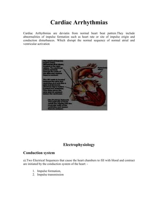 Cardiac Arrhythmias
Cardiac Arrhythmias are deviatin from normal heart beat pattren.They include
abnormalities of impulse formation such as heart rate or site of impulse origin and
conduction disturbances. Which disrupt the normal sequence of normal atrial and
ventricular activation




                               Electrophysiology
Conduction system
a).Two Electrical Sequences that cause the heart chambers to fill with blood and contract
are initiated by the conduction system of the heart: -

       1. Impulse formation,
       2. Impulse transmission
 