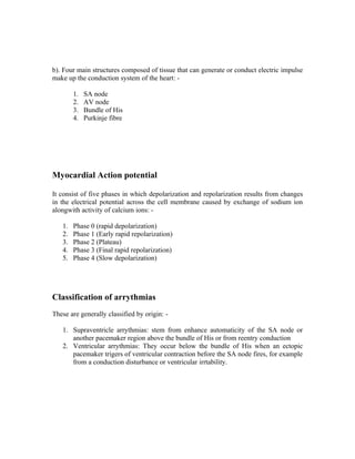 b). Four main structures composed of tissue that can generate or conduct electric impulse
make up the conduction system of the heart: -

        1.   SA node
        2.   AV node
        3.   Bundle of His
        4.   Purkinje fibre




Myocardial Action potential

It consist of five phases in which depolarization and repolarization results from changes
in the electrical potential across the cell membrane caused by exchange of sodium ion
alongwith activity of calcium ions: -

   1.   Phase 0 (rapid depolarization)
   2.   Phase 1 (Early rapid repolarization)
   3.   Phase 2 (Plateau)
   4.   Phase 3 (Final rapid repolarization)
   5.   Phase 4 (Slow depolarization)




Classification of arrythmias
These are generally classified by origin: -

   1. Supraventricle arrythmias: stem from enhance automaticity of the SA node or
      another pacemaker region above the bundle of His or from reentry conduction
   2. Ventricular arrythmias: They occur below the bundle of His when an ectopic
      pacemaker trigers of ventricular contraction before the SA node fires, for example
      from a conduction disturbance or ventricular irrtability.
 