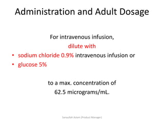 Administration and Adult Dosage
For intravenous infusion,
dilute with
• sodium chloride 0.9% intravenous infusion or
• glucose 5%
to a max. concentration of
62.5 micrograms/mL.
Sanaullah Aslam (Product Manager)
 