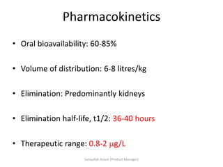 Pharmacokinetics
• Oral bioavailability: 60-85%
• Volume of distribution: 6-8 litres/kg
• Elimination: Predominantly kidneys
• Elimination half-life, t1/2: 36-40 hours
• Therapeutic range: 0.8-2 g/L
Sanaullah Aslam (Product Manager)
 