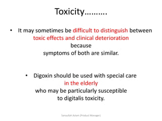 Toxicity……….
• It may sometimes be difficult to distinguish between
toxic effects and clinical deterioration
because
symptoms of both are similar.
• Digoxin should be used with special care
in the elderly
who may be particularly susceptible
to digitalis toxicity.
Sanaullah Aslam (Product Manager)
 