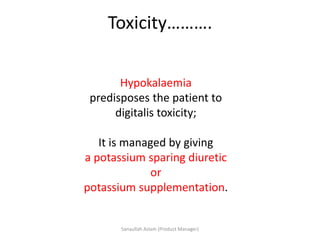 Toxicity……….
Hypokalaemia
predisposes the patient to
digitalis toxicity;
It is managed by giving
a potassium sparing diuretic
or
potassium supplementation.
Sanaullah Aslam (Product Manager)
 