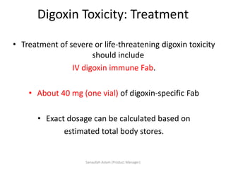 Digoxin Toxicity: Treatment
• Treatment of severe or life-threatening digoxin toxicity
should include
IV digoxin immune Fab.
• About 40 mg (one vial) of digoxin-specific Fab
• Exact dosage can be calculated based on
estimated total body stores.
Sanaullah Aslam (Product Manager)
 