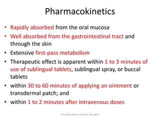 Pharmacokinetics
• Rapidly absorbed from the oral mucosa
• Well absorbed from the gastrointestinal tract and
through the skin
• Extensive first-pass metabolism
• Therapeutic effect is apparent within 1 to 3 minutes of
use of sublingual tablets, sublingual spray, or buccal
tablets
• within 30 to 60 minutes of applying an ointment or
transdermal patch; and
• within 1 to 2 minutes after intravenous doses
Sanaullah Aslam (Product Manager)
 
