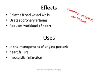 • in the management of angina pectoris
• heart failure
• myocardial infarction
Effects
• Relaxes blood vessel walls
• Dilates coronary arteries
• Reduces workload of heart
Uses
Sanaullah Aslam (Product Manager)
 