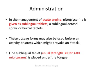 Administration
• In the management of acute angina, nitroglycerine is
given as sublingual tablets, a sublingual aerosol
spray, or buccal tablets.
• These dosage forms may also be used before an
activity or stress which might provoke an attack.
• One sublingual tablet (usual strength 300 to 600
micrograms) is placed under the tongue.
Sanaullah Aslam (Product Manager)
 