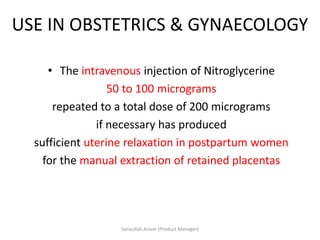 USE IN OBSTETRICS & GYNAECOLOGY
• The intravenous injection of Nitroglycerine
50 to 100 micrograms
repeated to a total dose of 200 micrograms
if necessary has produced
sufficient uterine relaxation in postpartum women
for the manual extraction of retained placentas
Sanaullah Aslam (Product Manager)
 