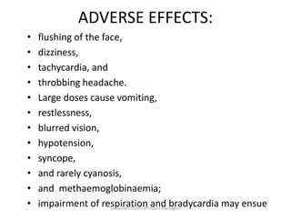 ADVERSE EFFECTS:
• flushing of the face,
• dizziness,
• tachycardia, and
• throbbing headache.
• Large doses cause vomiting,
• restlessness,
• blurred vision,
• hypotension,
• syncope,
• and rarely cyanosis,
• and methaemoglobinaemia;
• impairment of respiration and bradycardia may ensueSanaullah Aslam (Product Manager)
 