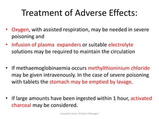 Treatment of Adverse Effects:
• Oxygen, with assisted respiration, may be needed in severe
poisoning and
• Infusion of plasma expanders or suitable electrolyte
solutions may be required to maintain the circulation
• If methaemoglobinaemia occurs methylthioninium chloride
may be given intravenously. In the case of severe poisoning
with tablets the stomach may be emptied by lavage.
• If large amounts have been ingested within 1 hour, activated
charcoal may be considered.
Sanaullah Aslam (Product Manager)
 