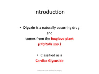 Introduction
• Digoxin is a naturally occurring drug
and
comes from the foxglove plant
(Digitalis spp.)
• Classified as a
Cardiac Glycoside
Sanaullah Aslam (Product Manager)
 