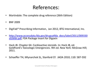 References:
• Martindale: The complete drug reference (36th Edition)
• BNF 2009
• DigiFab® Prescribing Information, Jan 2012, BTG International, Inc.
• http://www.accessdata.fda.gov/drugsatfda_docs/label/2011/009330
s026lbl.pdf, FDA Package Insert for Digoxin
• Hack JB. Chapter 64. Cardioactive steroids. In: Hack JB, ed.
Goldfrank’s Toxicologic Emergencies. 9th ed. New York: McGraw-Hill;
2011.
• Schaeffer TH, Mlynarchek SL, Stanford CF. JAOA 2010; 110: 587-592
Sanaullah Aslam (Product Manager)
 