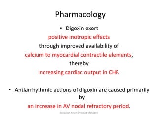 Pharmacology
• Digoxin exert
positive inotropic effects
through improved availability of
calcium to myocardial contractile elements,
thereby
increasing cardiac output in CHF.
• Antiarrhythmic actions of digoxin are caused primarily
by
an increase in AV nodal refractory period.
Sanaullah Aslam (Product Manager)
 