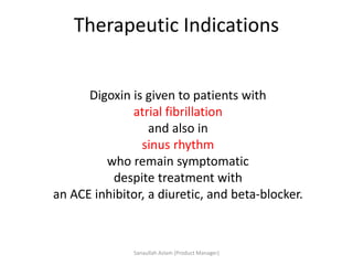 Therapeutic Indications
Digoxin is given to patients with
atrial fibrillation
and also in
sinus rhythm
who remain symptomatic
despite treatment with
an ACE inhibitor, a diuretic, and beta-blocker.
Sanaullah Aslam (Product Manager)
 