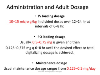 Administration and Adult Dosage
• IV loading dosage
10–15 micro g/kg in divided doses over 12–24 hr at
intervals of 6–8 hr.
• PO loading dosage
Usually, 0.5–0.75 mg is given and then
0.125–0.375 mg q 6–8 hr until the desired effect or total
digitalizing dosage is achieved.
• Maintenance dosage
Usual maintenance dosage ranges from 0.125–0.5 mg/day
Sanaullah Aslam (Product Manager)
 