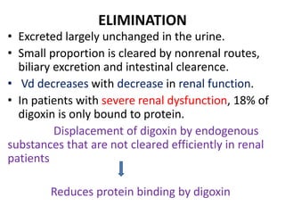ELIMINATION
• Excreted largely unchanged in the urine.
• Small proportion is cleared by nonrenal routes,
biliary excretion and intestinal clearence.
• Vd decreases with decrease in renal function.
• In patients with severe renal dysfunction, 18% of
digoxin is only bound to protein.
Displacement of digoxin by endogenous
substances that are not cleared efficiently in renal
patients
Reduces protein binding by digoxin
 