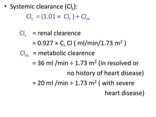 • Systemic clearance (Clt):
Clt = (1.01 × Clr ) + Clm
Clr = renal clearence
= 0.927 × Cr Cl ( ml/min/1.73 m2 )
Clm = metabolic clearence
= 36 ml /min ÷ 1.73 m2 (in resolved or
no history of heart disease)
= 20 ml /min ÷ 1.73 m2 ( with severe
heart disease)
 