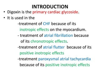 INTRODUCTION
• Digoxin is the primary cardiac glycoside.
• It is used in the
-treatment of CHF because of its
inotropic effects on the myocardium.
- treatment of atrial fibrillation because
of its chronotropic effects.
-treatment of atrial flutter because of its
positive inotropic effects
-treatment paroxysmal atrial tachycardia
because of its positive inotropic effects
 