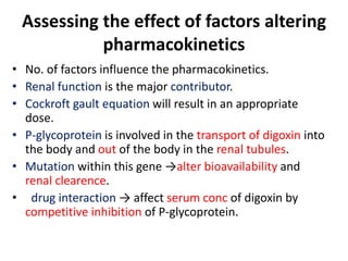 Assessing the effect of factors altering
pharmacokinetics
• No. of factors influence the pharmacokinetics.
• Renal function is the major contributor.
• Cockroft gault equation will result in an appropriate
dose.
• P-glycoprotein is involved in the transport of digoxin into
the body and out of the body in the renal tubules.
• Mutation within this gene →alter bioavailability and
renal clearence.
• drug interaction → affect serum conc of digoxin by
competitive inhibition of P-glycoprotein.
 