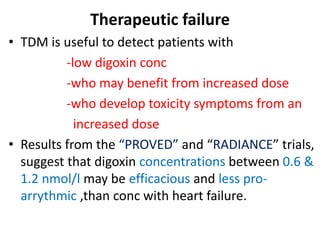 Therapeutic failure
• TDM is useful to detect patients with
-low digoxin conc
-who may benefit from increased dose
-who develop toxicity symptoms from an
increased dose
• Results from the “PROVED” and “RADIANCE” trials,
suggest that digoxin concentrations between 0.6 &
1.2 nmol/l may be efficacious and less pro-
arrythmic ,than conc with heart failure.
 