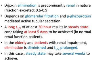 • Digoxin elimination is predominantly renal in nature
(fraction excreted: 0.6-0.9)
• Depends on glomerular filtration and p-glycoprotein
mediated active tubular secretion.
• A long t1/2 of atleast 30 hour results in steady state
conc taking at least 5 days to be achieved (in normal
renal function patient).
• In the elderly and patients with renal impairment,
elimination is diminished and t1/2 prolonged.
• In this case , steady state may take several weeks to
achieve.
 