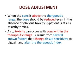 DOSE ADJUSTMENT
• When the conc is above the therapeutic
range, the dose should be reduced even in the
absence of obvious toxicity →patient is at risk
of arrhythmias.
• Also, toxicity can occur with conc within the
therapeutic range → result from several
known factors that change tissue sensitivity to
digoxin and alter the therapeutic index.
 