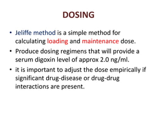 DOSING
• Jeliffe method is a simple method for
calculating loading and maintenance dose.
• Produce dosing regimens that will provide a
serum digoxin level of approx 2.0 ng/ml.
• it is important to adjust the dose empirically if
significant drug-disease or drug-drug
interactions are present.
 