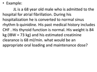• Example:
JL is a 68 year old male who is admitted to the
hospital for atrial fibrillation. During his
hospitalization he is converted to normal sinus
rhythm b quinidine. His past medical history includes
CHF . His thyroid function is normal. His weight is 84
kg (IBW = 73 kg) and his estimated creatinine
clearance is 68 ml/min. what would be an
appropriate oral loading and maintenance dose?
 