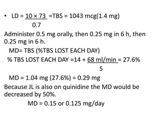 • LD = 10 × 73 =TBS = 1043 mcg(1.4 mg)
0.7
Administer 0.5 mg orally, then 0.25 mg in 6 h, then
0.25 mg in 6 h.
MD= TBS (%TBS LOST EACH DAY)
% TBS LOST EACH DAY =14 + 68 ml/min = 27.6%
5
MD = 1.04 mg (27.6%) = 0.29 mg
Because JL is also on quinidine the MD would be
decreased by 50%.
MD = 0.15 or 0.125 mg/day
 
