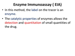 Enzyme Immunoassay ( EIA)
• In this method, the label on the tracer is an
enzyme.
• The catalytic properties of enzymes allows the
detection and quantitation of small quantities of
the drug.
 