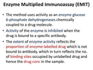 Enzyme Multiplied Immunoassay (EMIT)
• The method uses activity as an enzyme glucose
6-phosphate dehydrogenases chemically
coupled to a drug molecule.
• Activity of the enzyme is inhibited when the
drug is bound to a specific antibody.
• The extent of enzyme activity reflects the
proportion of enzyme-labelled drug which is not
bound to antibody, which in turn reflects the no.
of binding sites occupied by unlabelled drug and
hence the drug conc in the sample.
 